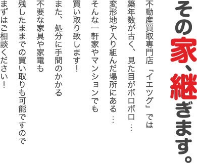 築年数が古い/見た目が悪い/不要な家具や家電はそのまま…などの一軒家やマンションでも買い取り可能です。ご相談ください！