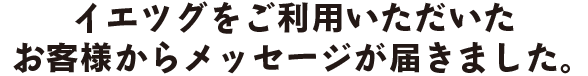 イエツグをご利用いただいたお客様からメッセージが届きました。